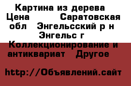 Картина из дерева › Цена ­ 400 - Саратовская обл., Энгельсский р-н, Энгельс г. Коллекционирование и антиквариат » Другое   